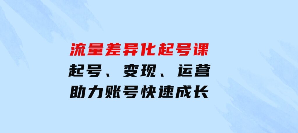 流量差异化起号课：起号、变现、运营等，助力账号快速成长-十一网创