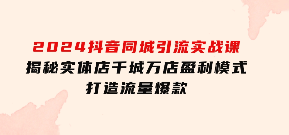 2024抖音同城引流实战课：揭秘实体店千城万店盈利模式，打造流量爆款-十一网创