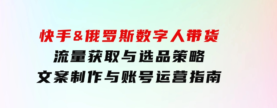 快手&俄罗斯数字人带货：流量获取与选品策略文案制作与账号运营指南-十一网创