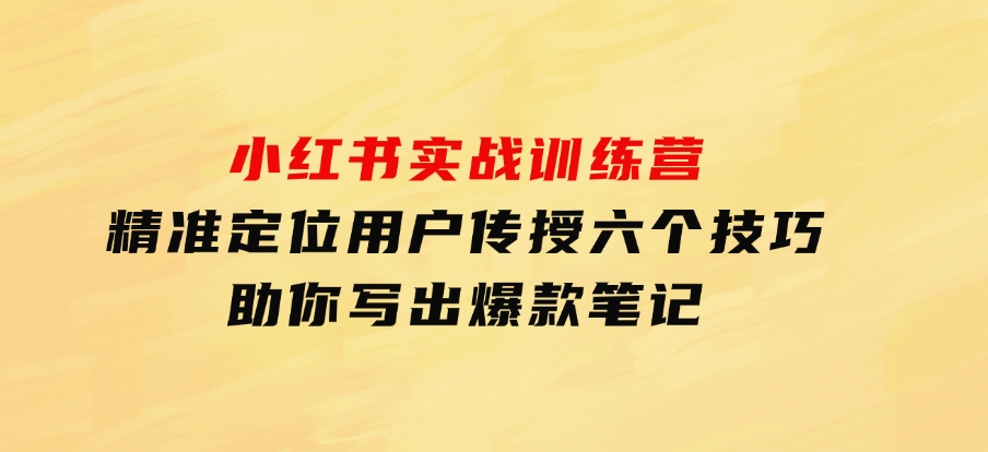 小红书实战训练营：精准定位用户，传授六个技巧，助你写出爆款笔记-十一网创