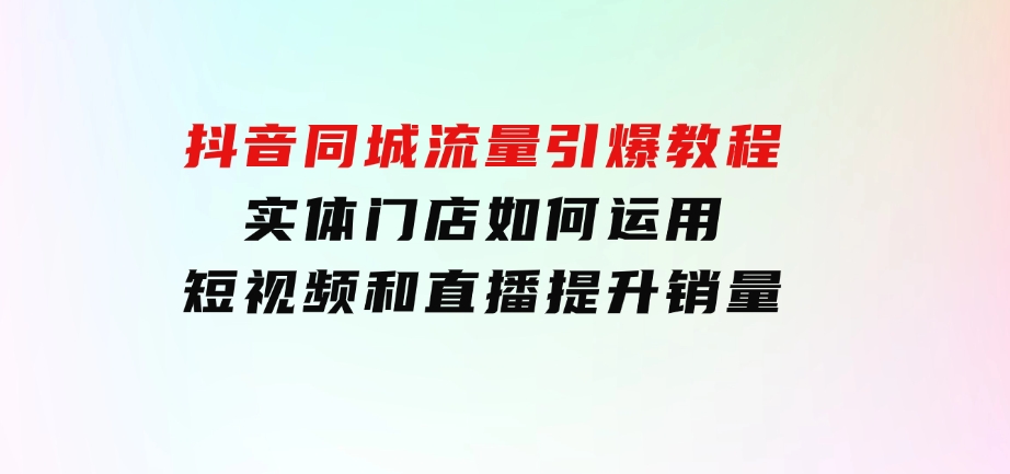 抖音同城流量引爆教程：实体门店如何运用短视频和直播提升销量-十一网创