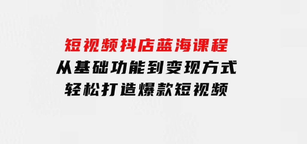 短视频抖店蓝海课程：从基础功能到变现方式，轻松打造爆款短视频-十一网创