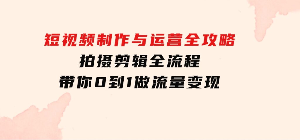 短视频制作与运营全攻略：拍摄剪辑全流程，带你0到1做流量变现-十一网创