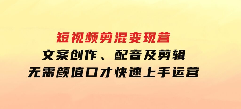 短视频剪混变现营：文案创作、配音及剪辑，无需颜值口才，快速上手运营-十一网创