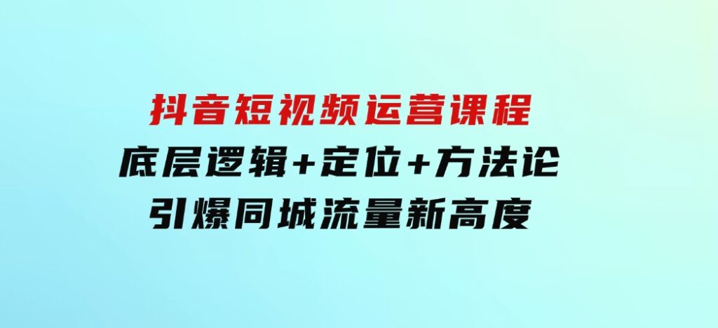 抖音短视频运营课程，底层逻辑+定位+方法论，引爆同城流量新高度-十一网创