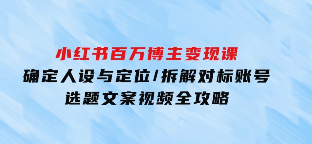 小红书百万博主变现课：确定人设与定位/拆解对标账号/选题文案视频全攻略-十一网创