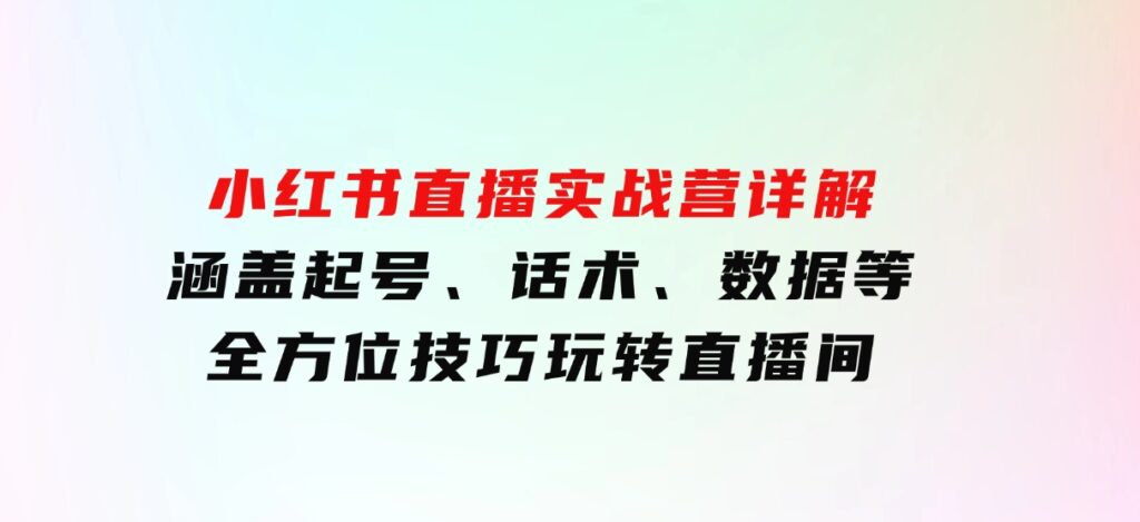 小红书直播实战营详解，涵盖起号、话术、数据等全方位技巧，玩转直播间-十一网创