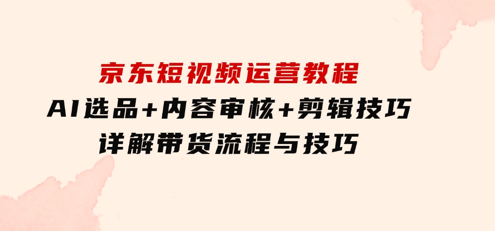 京东短视频运营教程：AI选品+内容审核+剪辑技巧，详解带货流程与技巧-十一网创