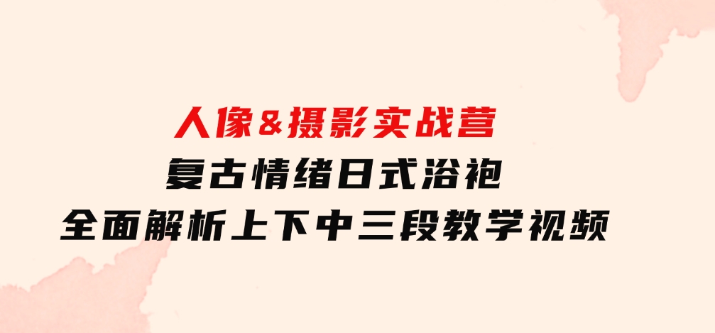 人像&摄影实战营：复古情绪日式浴袍，全面解析上下中三段教学视频-十一网创