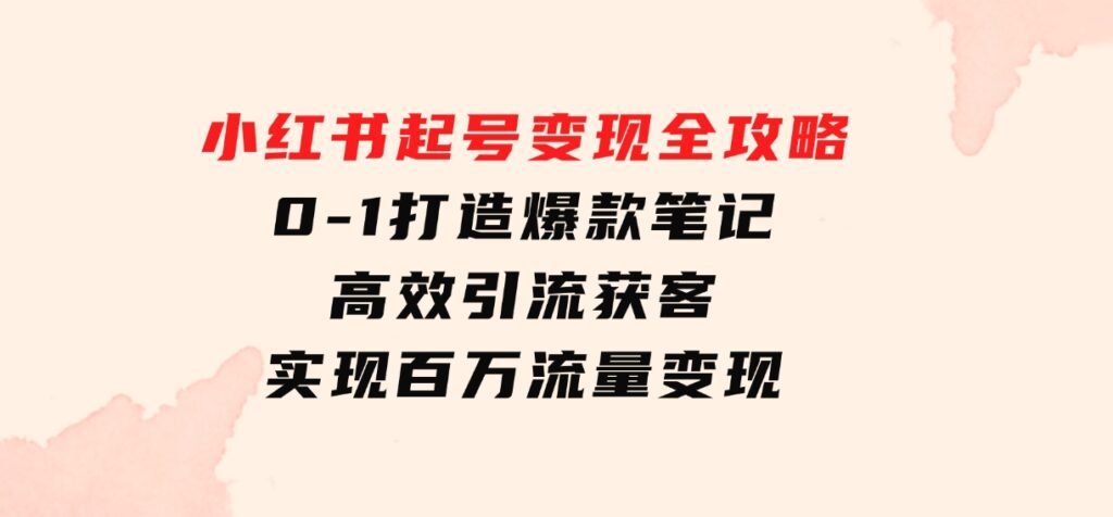 小红书起号变现全攻略：0-1打造爆款笔记，高效引流获客，实现百万流量变现-十一网创