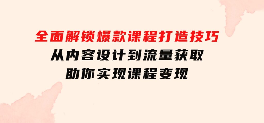 全面解锁爆款课程打造技巧，从内容设计到流量获取，助你实现课程变现-十一网创