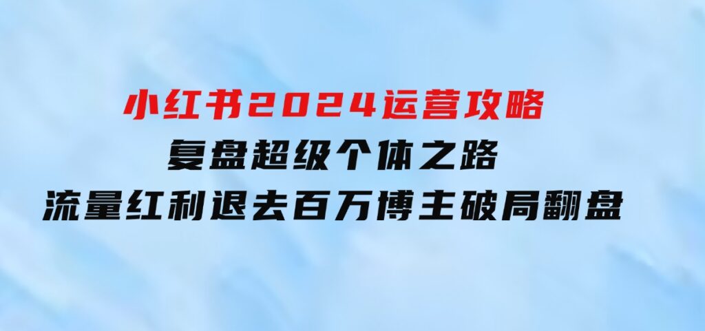 小红书2024运营攻略：复盘超级个体之路流量红利退去百万博主破局翻盘-十一网创