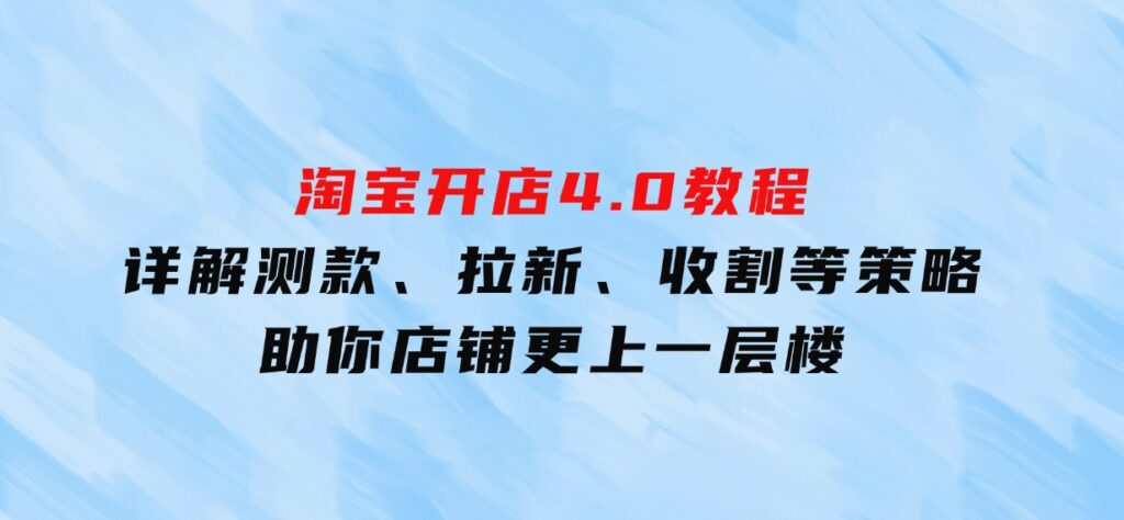 淘宝开店4.0教程，详解测款、拉新、收割等策略，助你店铺更上一层楼-十一网创