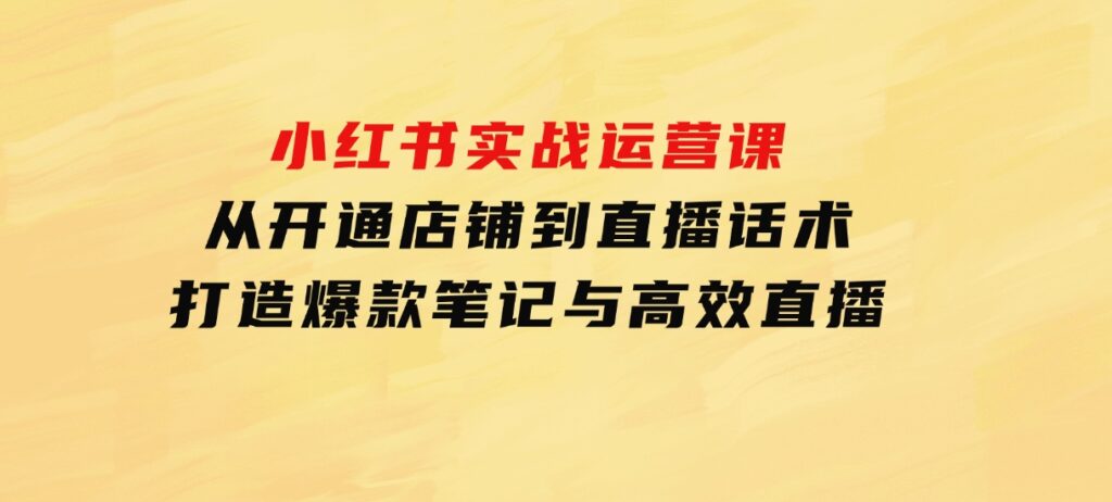 小红书实战运营课：从开通店铺到直播话术，打造爆款笔记与高效直播-十一网创