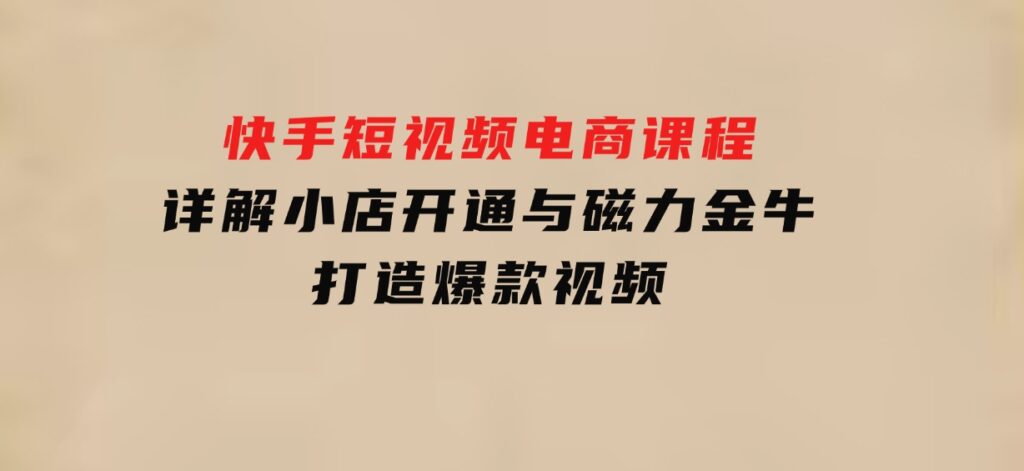 快手短视频电商课程，详解小店开通与磁力金牛，打造爆款视频-十一网创