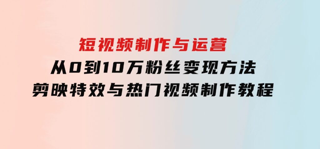 短视频制作与运营，从0到10万粉丝变现方法，剪映特效与热门视频制作教程-十一网创