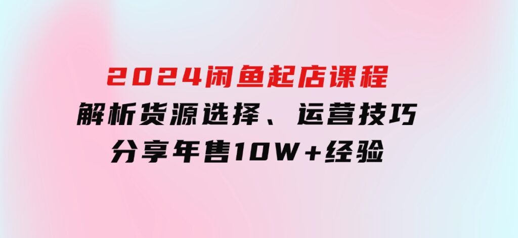 2024闲鱼起店课程：解析货源选择、运营技巧，分享年售10W+经验-十一网创