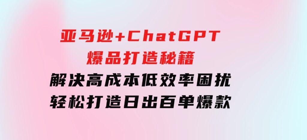 亚马逊+ChatGPT爆品打造秘籍：解决高成本低效率困扰轻松打造日出百单爆款-十一网创