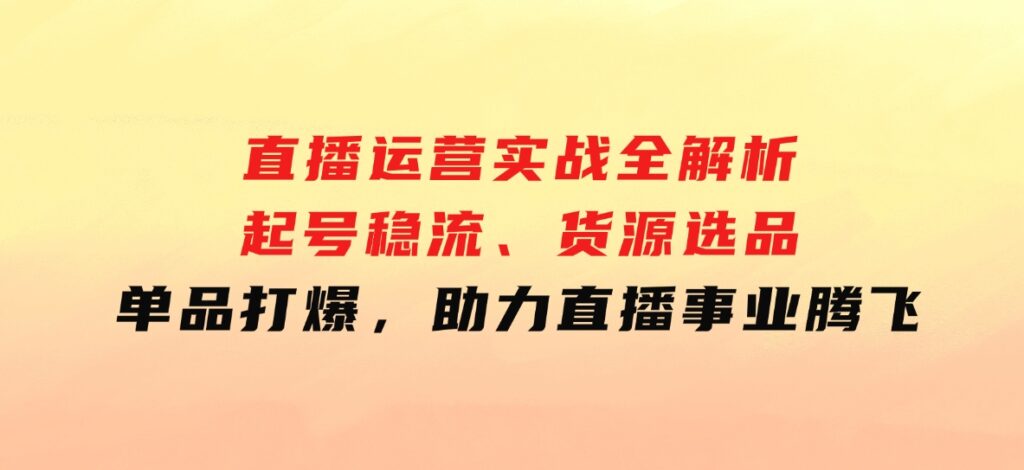 直播运营实战全解析：起号稳流、货源选品、单品打爆，助力直播事业腾飞-十一网创