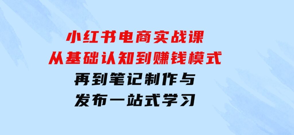 小红书电商实战课，从基础认知到赚钱模式，再到笔记制作与发布一站式学习-十一网创