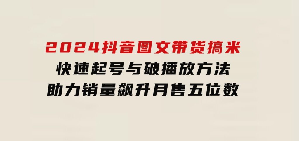 2024抖音图文带货搞米：快速起号与破播放方法，助力销量飙升，月售五位数-十一网创