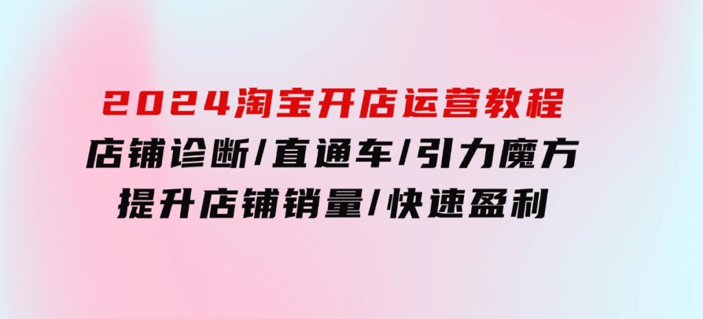 2024淘宝开店运营教程：店铺诊断/直通车/引力魔方/提升店铺销量/快速盈利-十一网创