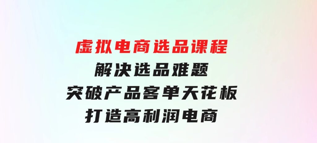 虚拟电商选品课程：解决选品难题，突破产品客单天花板，打造高利润电商-十一网创