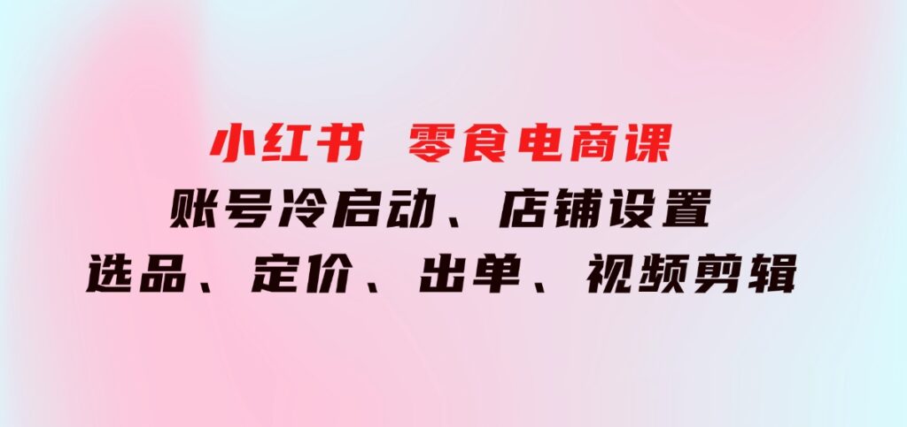 小红书零食电商课：账号冷启动、店铺设置、选品、定价、出单、视频剪辑-十一网创