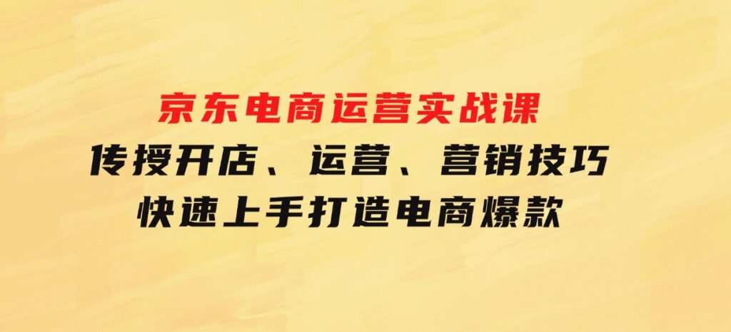 京东电商运营实战课，传授开店、运营、营销技巧，快速上手，打造电商爆款-十一网创