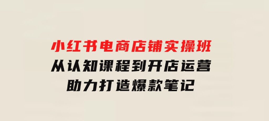 小红书电商店铺实操班：从认知课程到开店运营，助力打造爆款笔记-十一网创