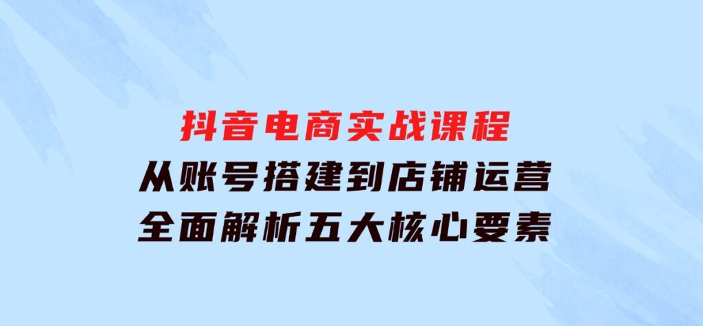 抖音电商实战课程：从账号搭建到店铺运营，全面解析五大核心要素-十一网创