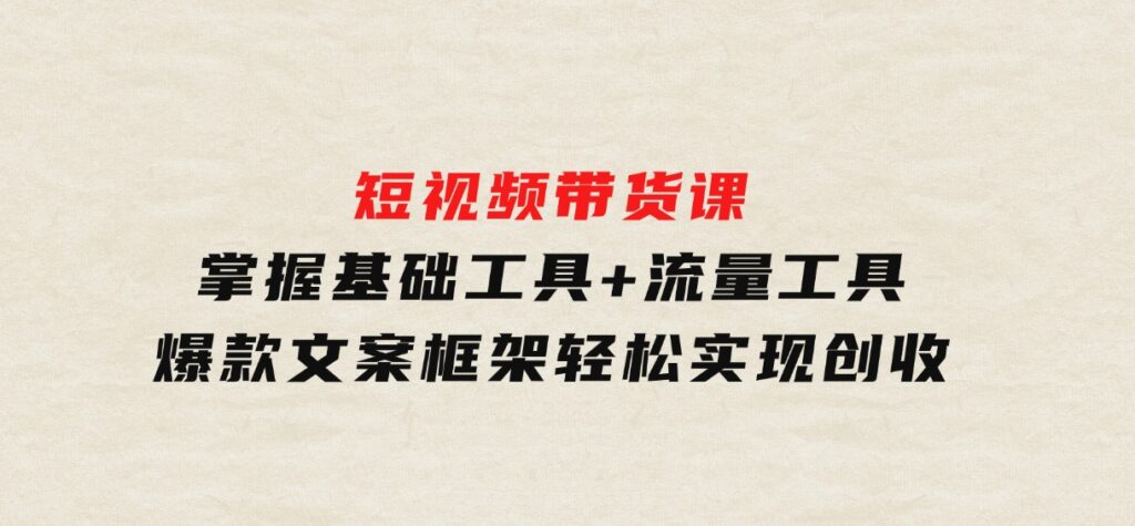 短视频带货课：掌握基础工具+流量工具，爆款文案框架，轻松实现创收-十一网创