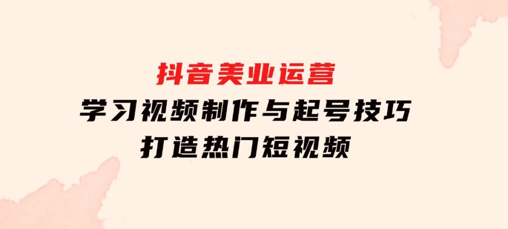 抖音美业运营：学习视频制作与起号技巧，打造热门短视频-十一网创