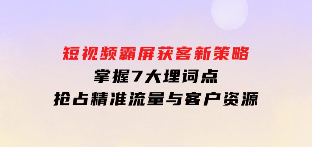 短视频霸屏获客新策略：掌握7大埋词点，抢占精准流量与客户资源-十一网创