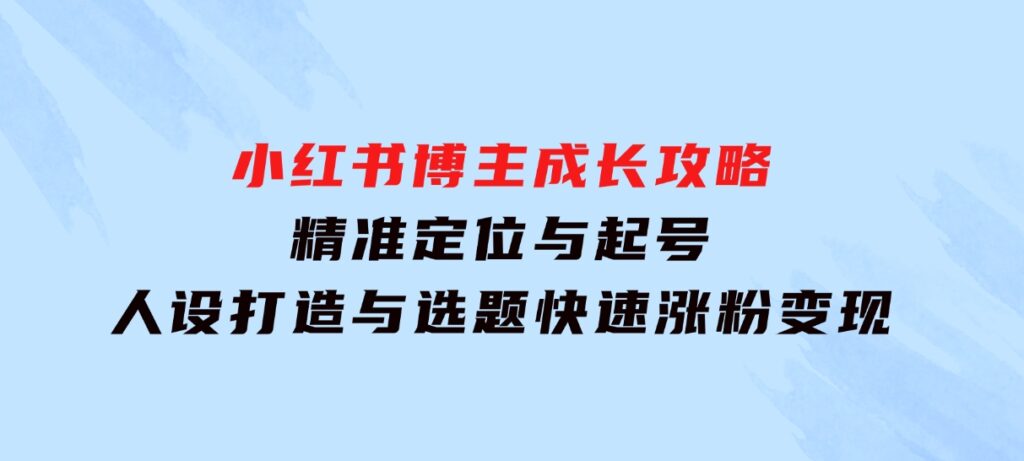 小红书博主成长攻略：精准定位与起号，人设打造与选题，快速涨粉变现-十一网创