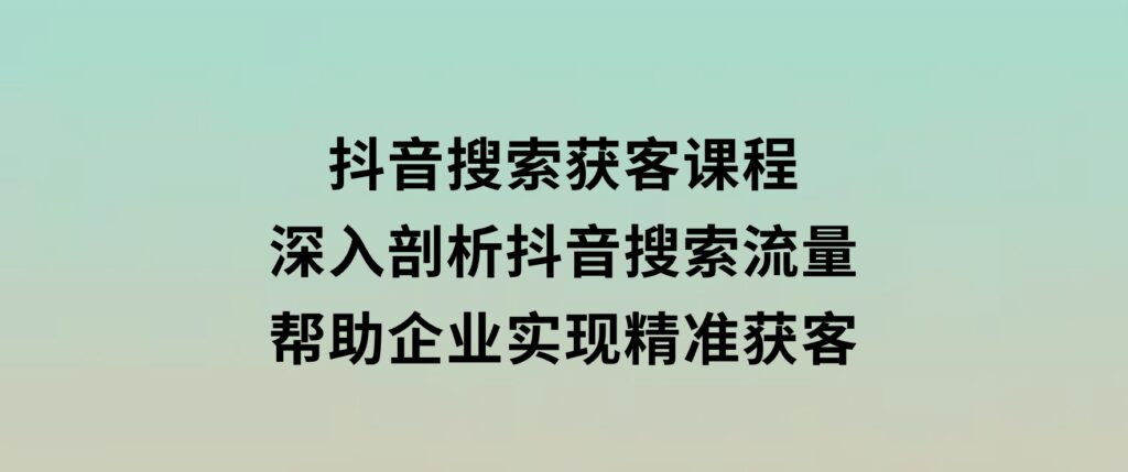 抖音搜索获客课程：深入剖析抖音搜索流量，帮助企业实现精准获客-十一网创