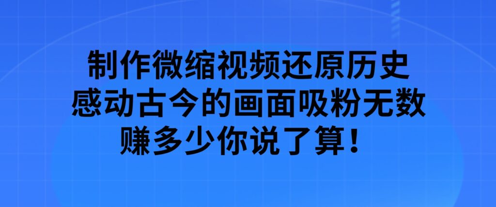 制作微缩视频还原历史，感动古今的画面吸粉无数，赚多少你说了算！-十一网创