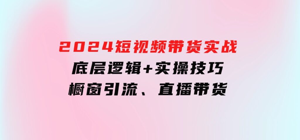 2024短视频带货实战：底层逻辑+实操技巧，橱窗引流、直播带货-十一网创