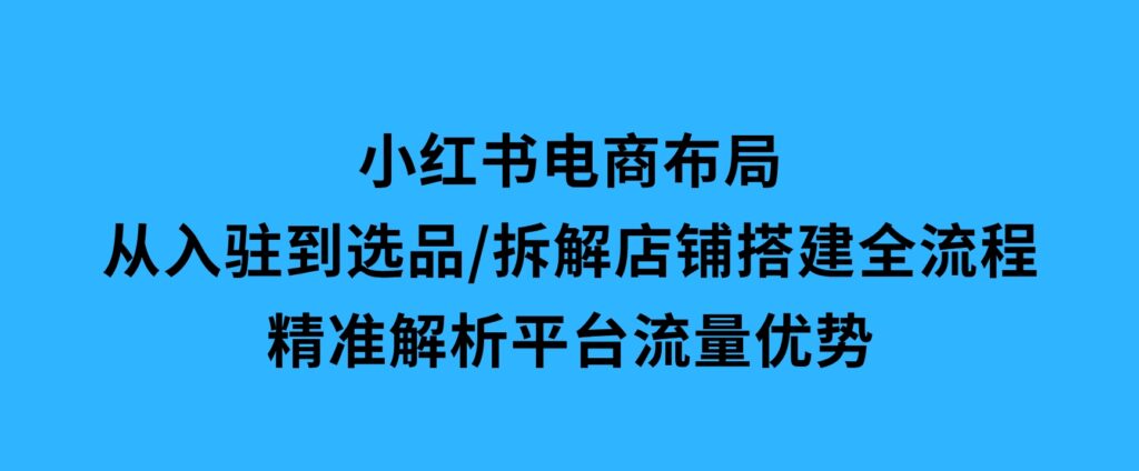 小红书电商布局：从入驻到选品/拆解店铺搭建全流程/精准解析平台流量优势-十一网创