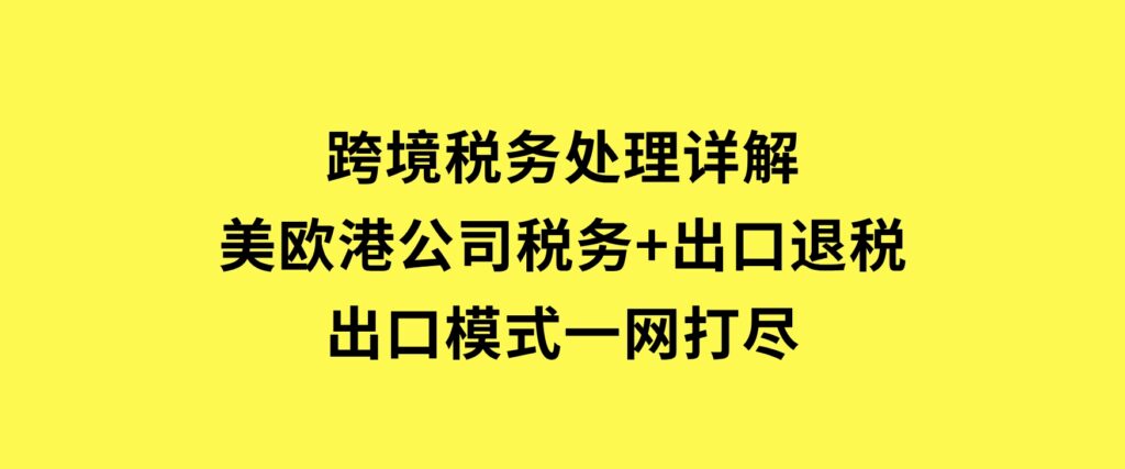 跨境税务处理详解：美欧港公司税务+出口退税+出口模式一网打尽-十一网创