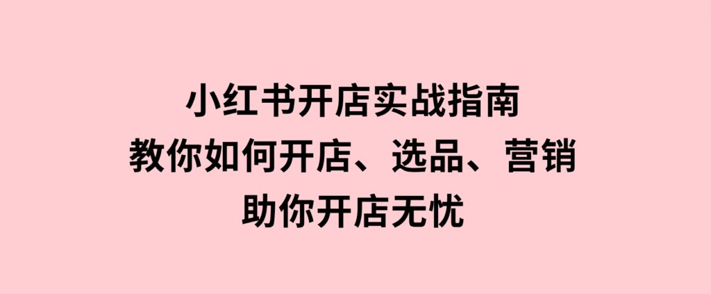 小红书开店实战指南：教你如何开店、选品、营销等，助你开店无忧-十一网创