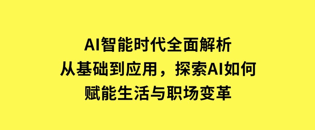 AI智能时代全面解析：从基础到应用，探索AI如何赋能生活与职场变革-十一网创