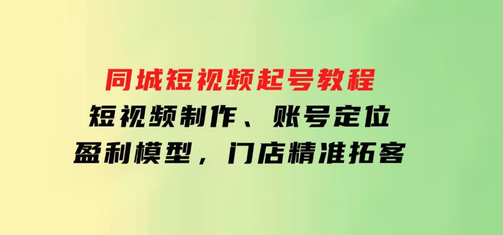 同城短视频起号教程，短视频制作、账号定位、盈利模型，门店精准拓客-十一网创