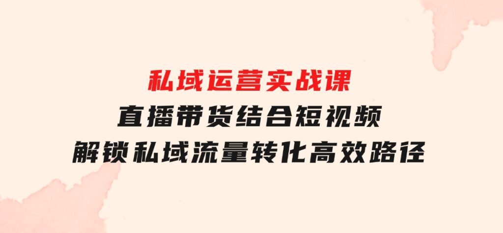 私域运营实战课：直播带货结合短视频，解锁私域流量转化高效路径-十一网创