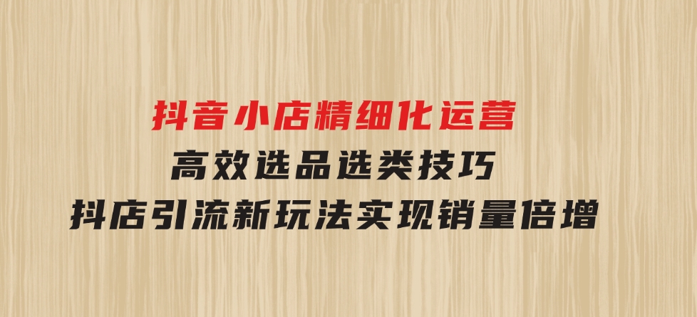 抖音小店精细化运营：高效选品选类技巧，抖店引流新玩法，实现销量倍增-十一网创