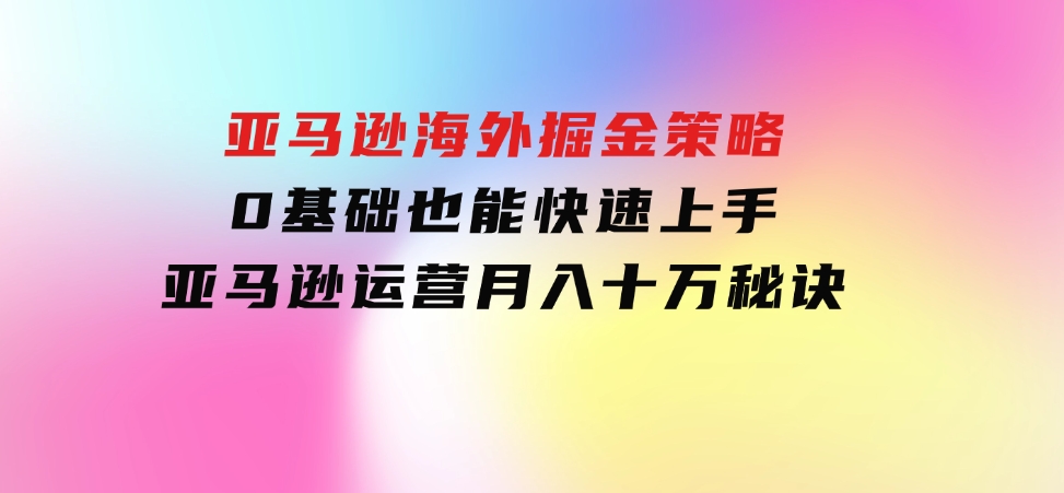 亚马逊海外掘金策略，0基础也能快速上手，亚马逊运营月入十万秘诀-十一网创