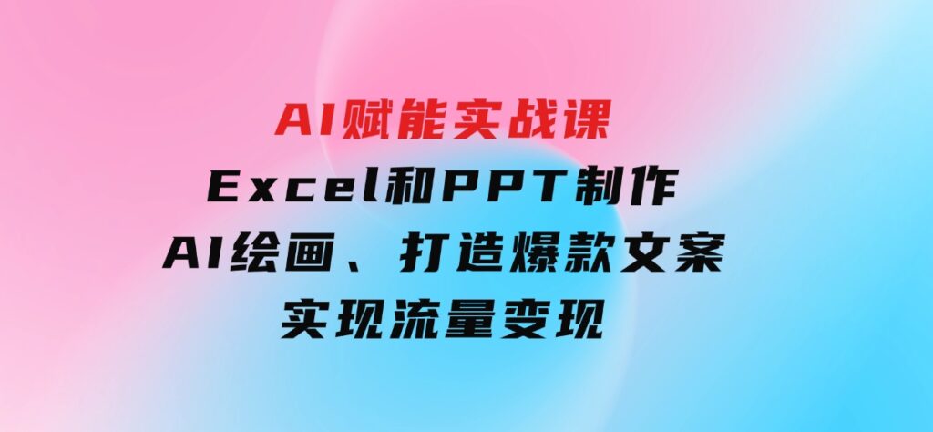 AI赋能实战课：Excel和PPT制作、AI绘画、打造爆款文案、实现流量变现-十一网创