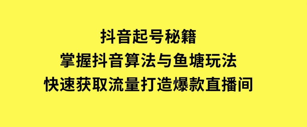 抖音起号秘籍，掌握抖音算法与鱼塘玩法，快速获取流量，打造爆款直播间-十一网创