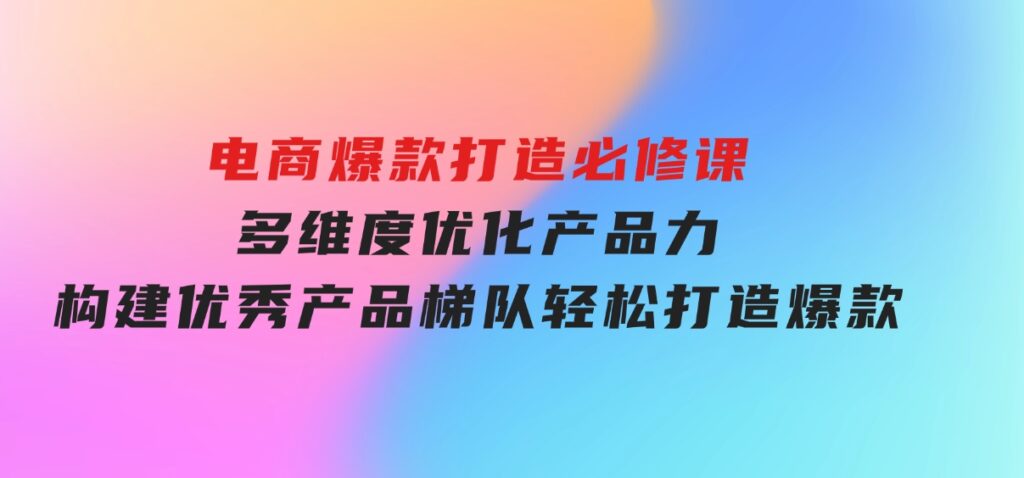 电商爆款打造必修课：多维度优化产品力，构建优秀产品梯队，轻松打造爆款-十一网创