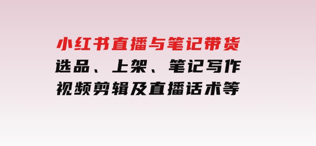 小红书直播与笔记带货：选品、上架、笔记写作、视频剪辑及直播话术等-十一网创